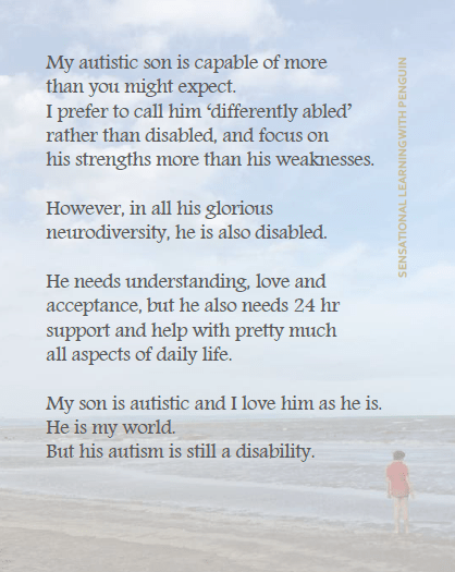 Image with text that reads: "My autistic son is capable of more thant you might expect. I prefer to call him 'differently abled' rather than disabled, and focus on his strengths more than his weaknesses. However, in all his glorious neurodiversity, he is also disabled. He needs understanding, love and acceptance, but he also needs 24 hr support and help with pretty much all aspects of daily life. My son is autistic and I love him as he is. He is my world. But his autism is still a disability."
